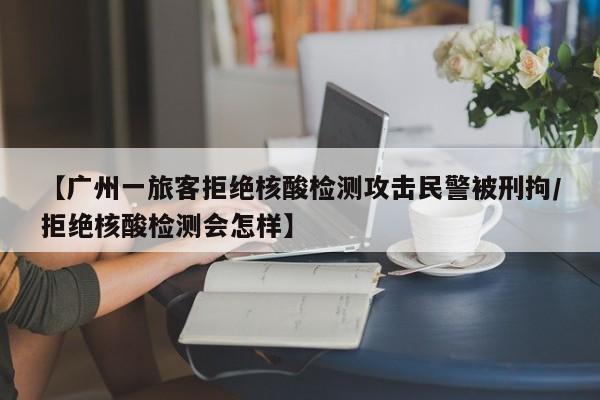 【广州一旅客拒绝核酸检测攻击民警被刑拘/拒绝核酸检测会怎样】
