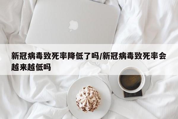 新冠病毒致死率降低了吗/新冠病毒致死率会越来越低吗
