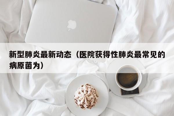 新型肺炎最新动态（医院获得性肺炎最常见的病原菌为）