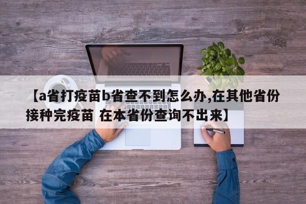 【a省打疫苗b省查不到怎么办,在其他省份接种完疫苗 在本省份查询不出来】