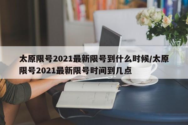 太原限号2021最新限号到什么时候/太原限号2021最新限号时间到几点