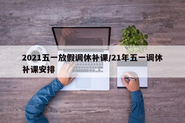 2021五一放假调休补课/21年五一调休补课安排