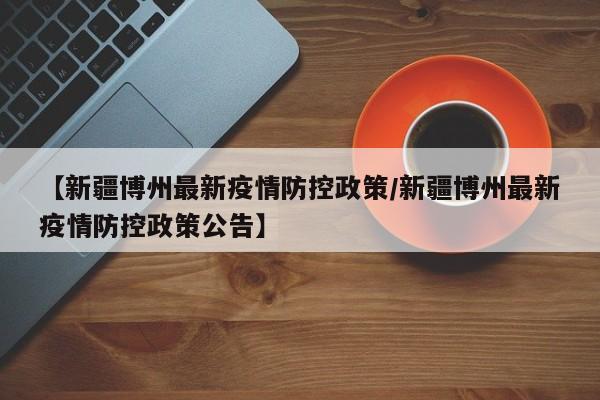 【新疆博州最新疫情防控政策/新疆博州最新疫情防控政策公告】
