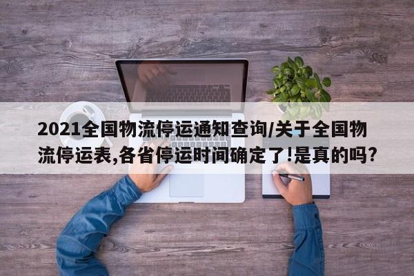 2021全国物流停运通知查询/关于全国物流停运表,各省停运时间确定了!是真的吗?