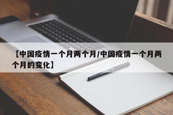 【中国疫情一个月两个月/中国疫情一个月两个月的变化】