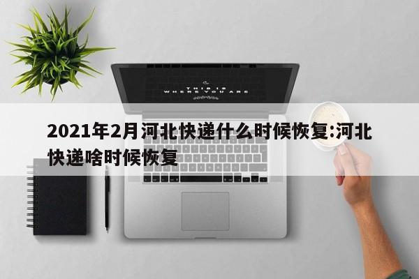 2021年2月河北快递什么时候恢复:河北快递啥时候恢复
