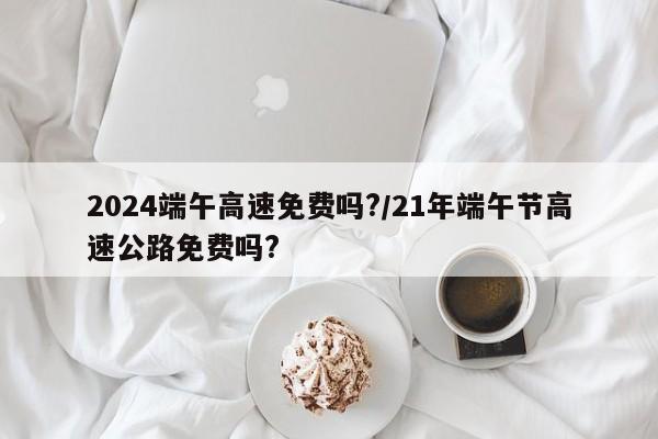 2024端午高速免费吗?/21年端午节高速公路免费吗?