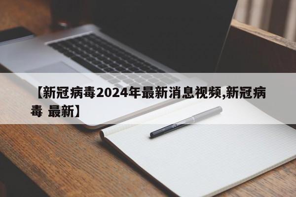 【新冠病毒2024年最新消息视频,新冠病毒 最新】