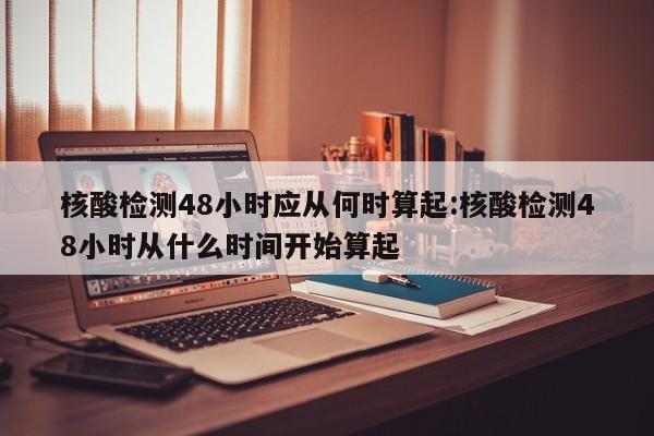 核酸检测48小时应从何时算起:核酸检测48小时从什么时间开始算起