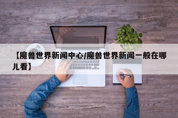 【魔兽世界新闻中心/魔兽世界新闻一般在哪儿看】