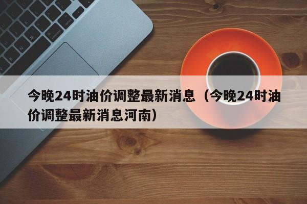 今晚24时油价调整最新消息（今晚24时油价调整最新消息河南）