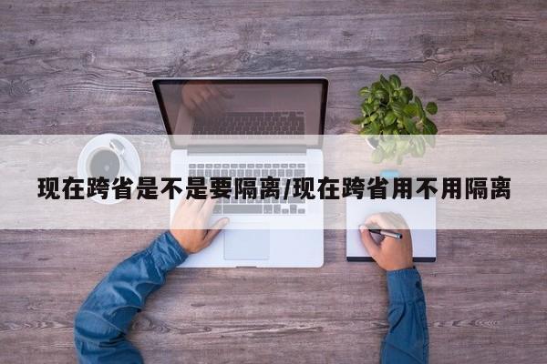现在跨省是不是要隔离/现在跨省用不用隔离