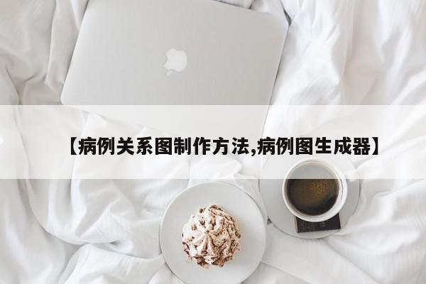 【病例关系图制作方法,病例图生成器】