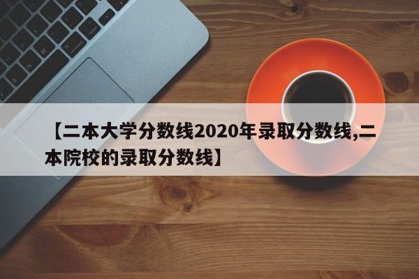 【二本大学分数线2020年录取分数线,二本院校的录取分数线】