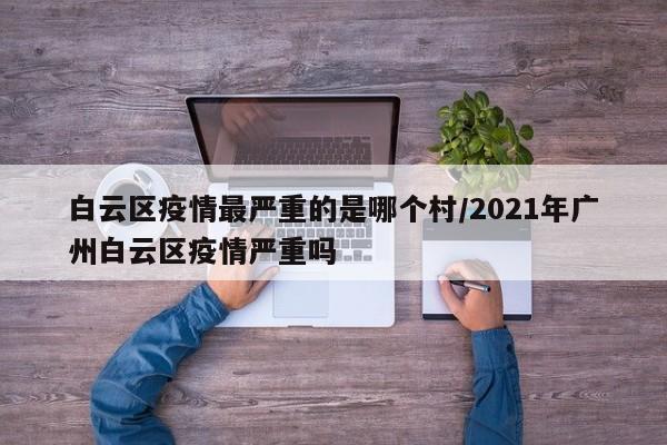 白云区疫情最严重的是哪个村/2021年广州白云区疫情严重吗
