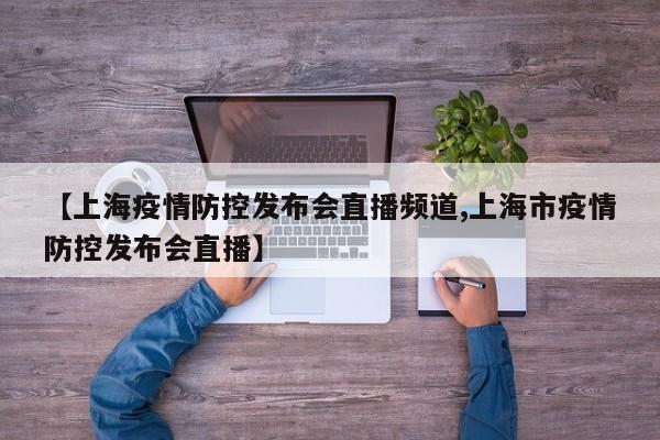 【上海疫情防控发布会直播频道,上海市疫情防控发布会直播】