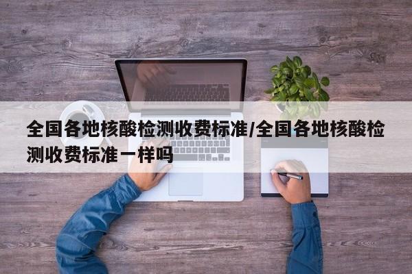 全国各地核酸检测收费标准/全国各地核酸检测收费标准一样吗