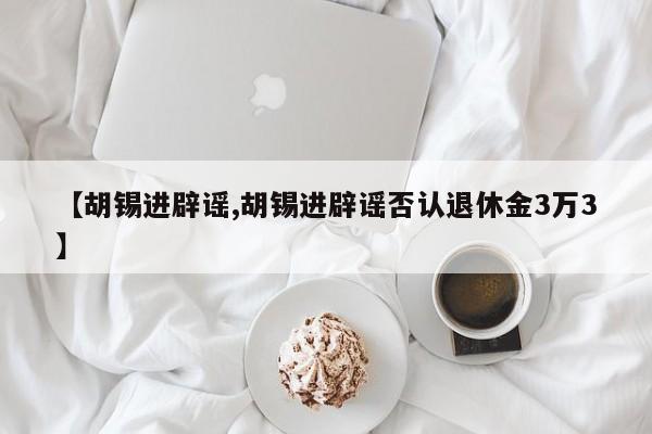 【胡锡进辟谣,胡锡进辟谣否认退休金3万3】