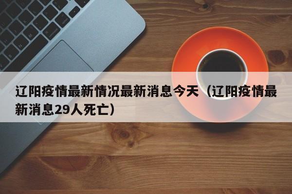辽阳疫情最新情况最新消息今天(辽阳疫情最新消息29人死亡) 辽阳疫情最新情况最新消息今天(辽阳疫情最新消息29人死亡)