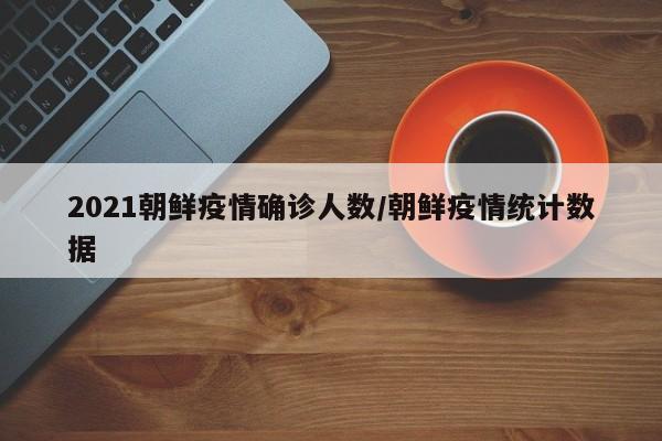 2021朝鲜疫情确诊人数/朝鲜疫情统计数据