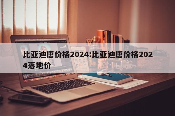 比亚迪唐价格2024:比亚迪唐价格2024落地价