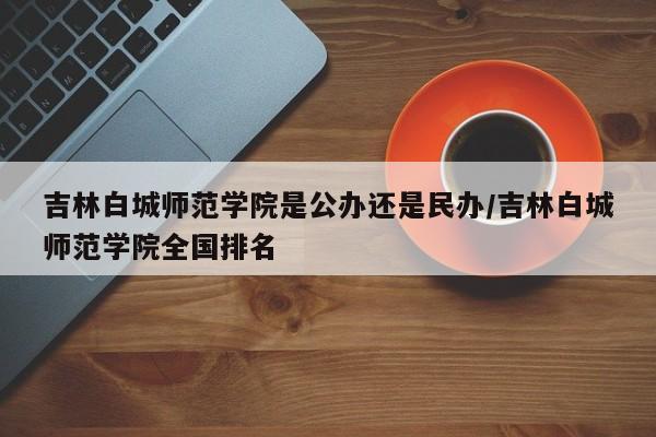 吉林白城师范学院是公办还是民办/吉林白城师范学院全国排名