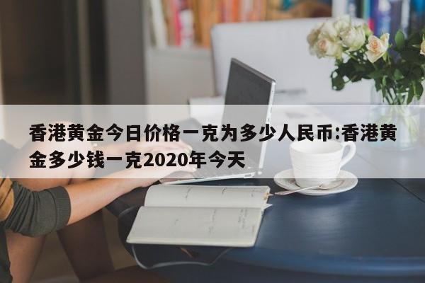香港黄金今日价格一克为多少人民币:香港黄金多少钱一克2020年今天