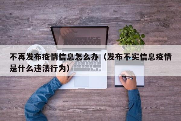 不再发布疫情信息怎么办（发布不实信息疫情是什么违法行为）
