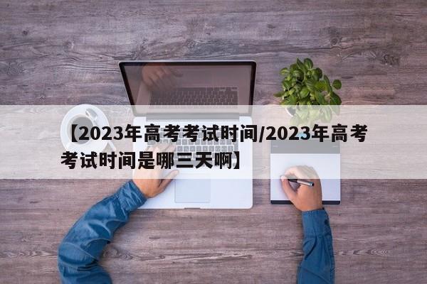 【2023年高考考试时间/2023年高考考试时间是哪三天啊】