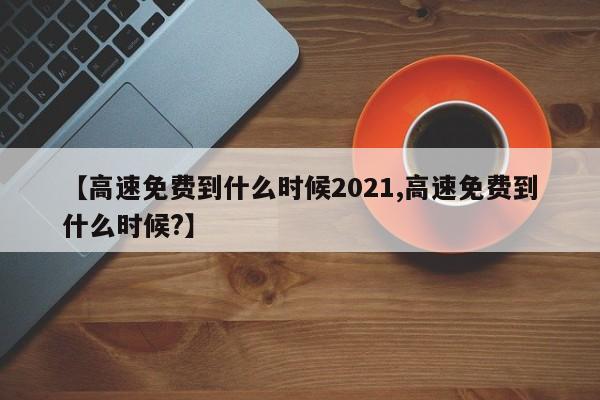 【高速免费到什么时候2021,高速免费到什么时候?】