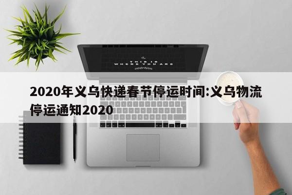 2020年义乌快递春节停运时间:义乌物流停运通知2020