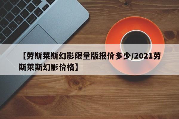 【劳斯莱斯幻影限量版报价多少/2021劳斯莱斯幻影价格】