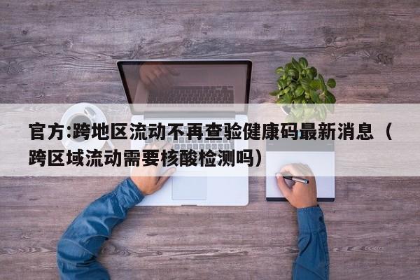 官方:跨地区流动不再查验健康码最新消息(跨区域流动需要核酸检测吗) 官方:跨地区流动不再查验健康码最新消息(跨区域流动需要核酸检测吗)