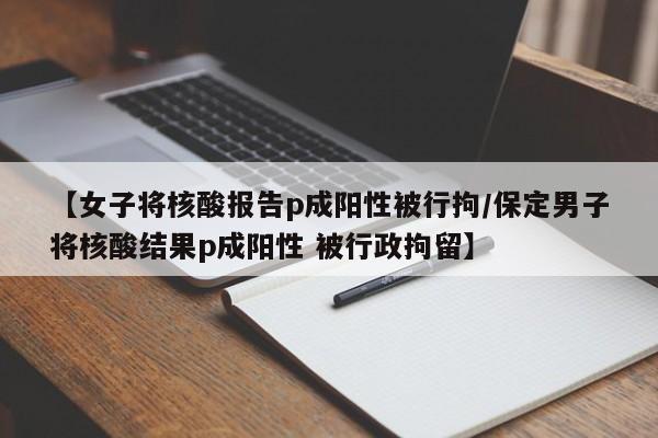 【女子将核酸报告p成阳性被行拘/保定男子将核酸结果p成阳性 被行政拘留】