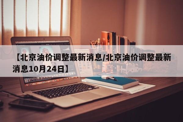 【北京油价调整最新消息/北京油价调整最新消息10月24日】