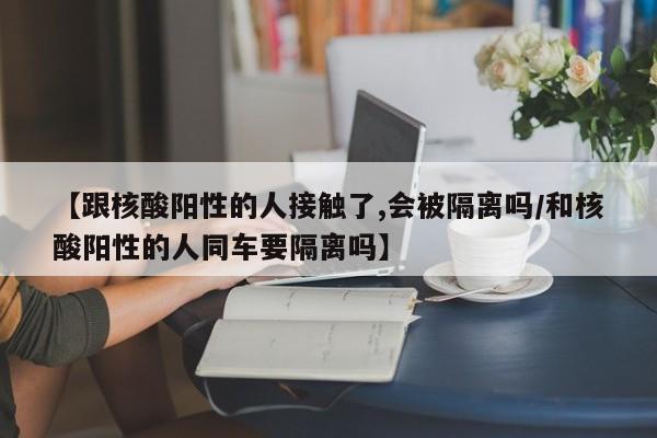 【跟核酸阳性的人接触了,会被隔离吗/和核酸阳性的人同车要隔离吗】