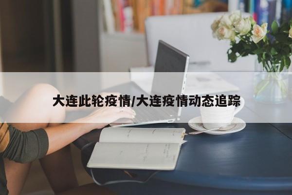 大连此轮疫情/大连疫情动态追踪 大连此轮疫情/大连疫情动态追踪