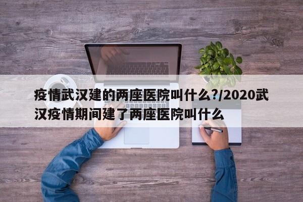 疫情武汉建的两座医院叫什么?/2020武汉疫情期间建了两座医院叫什么