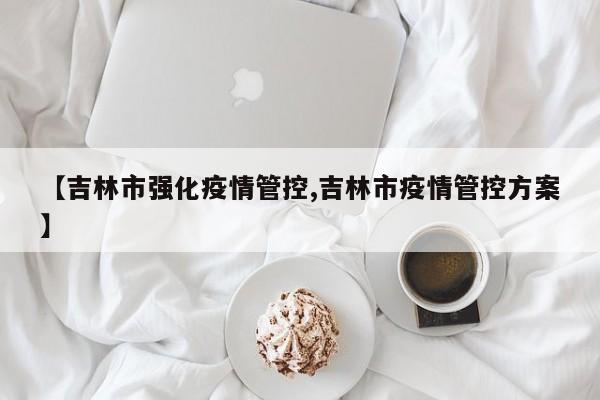 【吉林市强化疫情管控,吉林市疫情管控方案】