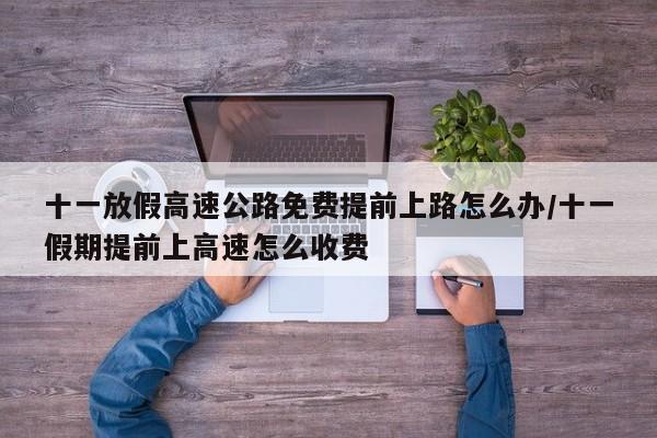 十一放假高速公路免费提前上路怎么办/十一假期提前上高速怎么收费