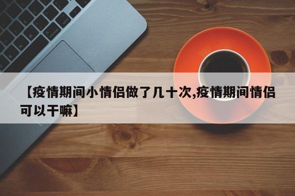 【疫情期间小情侣做了几十次,疫情期间情侣可以干嘛】