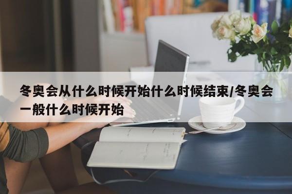 冬奥会从什么时候开始什么时候结束/冬奥会一般什么时候开始 冬奥会从什么时候开始什么时候结束/冬奥会一般什么时候开始