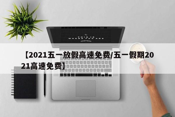 【2021五一放假高速免费/五一假期2021高速免费】