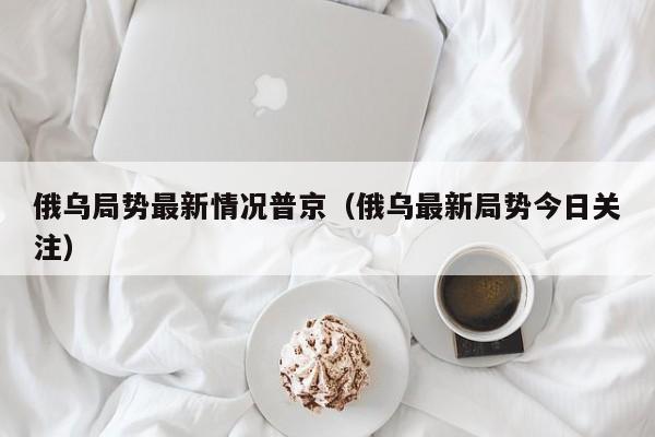 俄乌局势最新情况普京（俄乌最新局势今日关注）