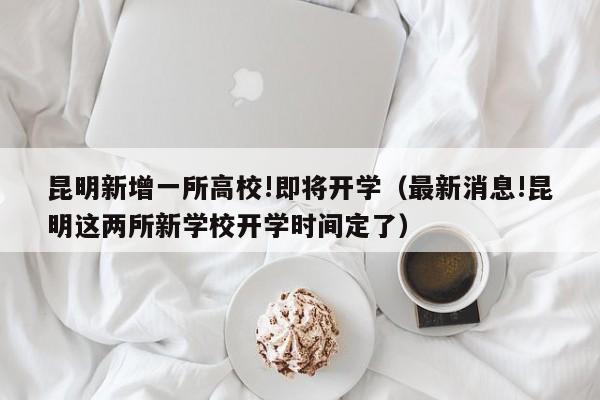 昆明新增一所高校!即将开学（最新消息!昆明这两所新学校开学时间定了）