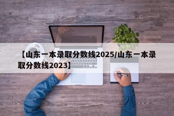 【山东一本录取分数线2025/山东一本录取分数线2023】
