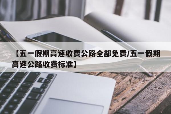 【五一假期高速收费公路全部免费/五一假期高速公路收费标准】
