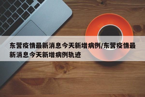 东营疫情最新消息今天新增病例/东营疫情最新消息今天新增病例轨迹