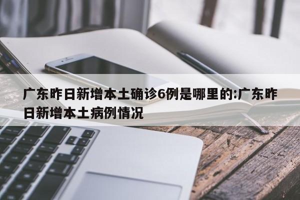 广东昨日新增本土确诊6例是哪里的:广东昨日新增本土病例情况