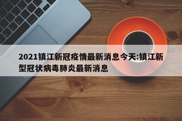 2021镇江新冠疫情最新消息今天:镇江新型冠状病毒肺炎最新消息